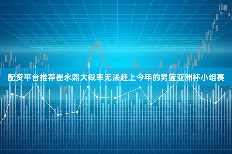 配资平台推荐崔永熙大概率无法赶上今年的男篮亚洲杯小组赛