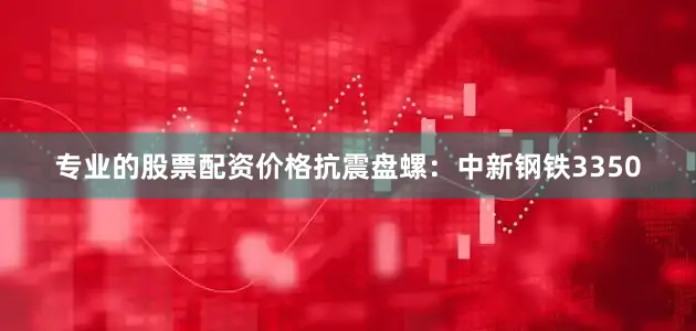 专业的股票配资价格抗震盘螺：中新钢铁3350