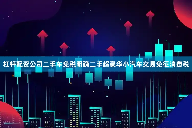 杠杆配资公司二手车免税明确二手超豪华小汽车交易免征消费税