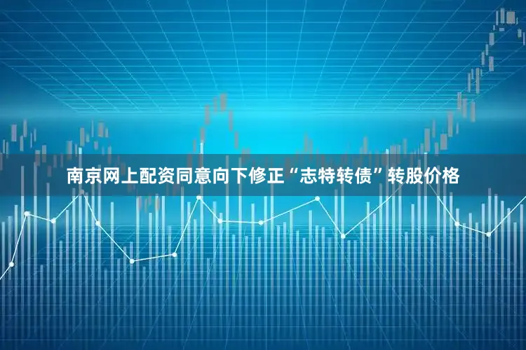 南京网上配资同意向下修正“志特转债”转股价格