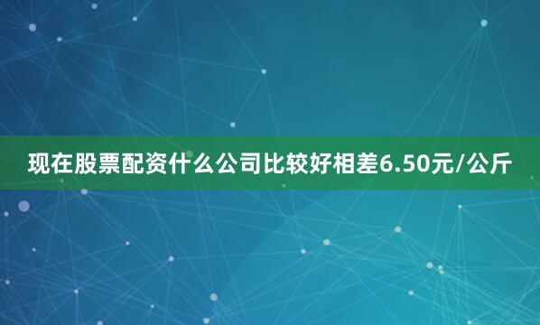 现在股票配资什么公司比较好相差6.50元/公斤