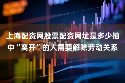 上海配资网股票配资网址是多少抽中“离开”的人需要解除劳动关系