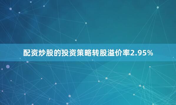 配资炒股的投资策略转股溢价率2.95%
