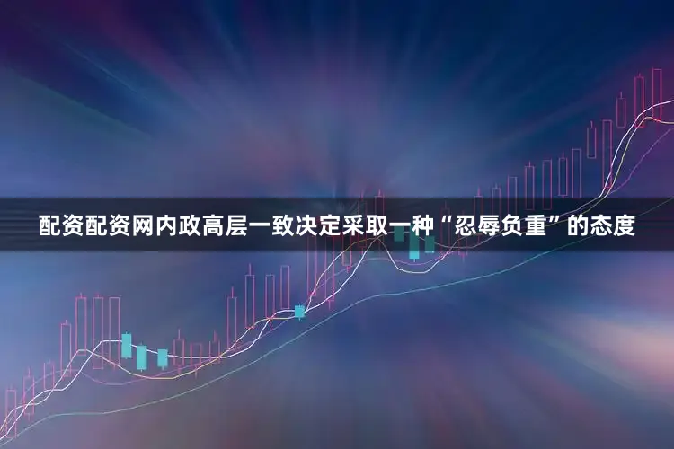 配资配资网内政高层一致决定采取一种“忍辱负重”的态度