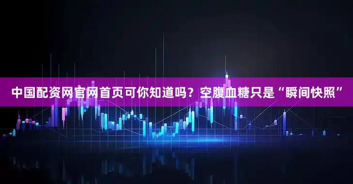 中国配资网官网首页可你知道吗？空腹血糖只是“瞬间快照”