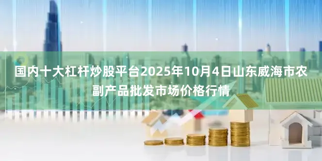 国内十大杠杆炒股平台2025年10月4日山东威海市农副产品批发市场价格行情
