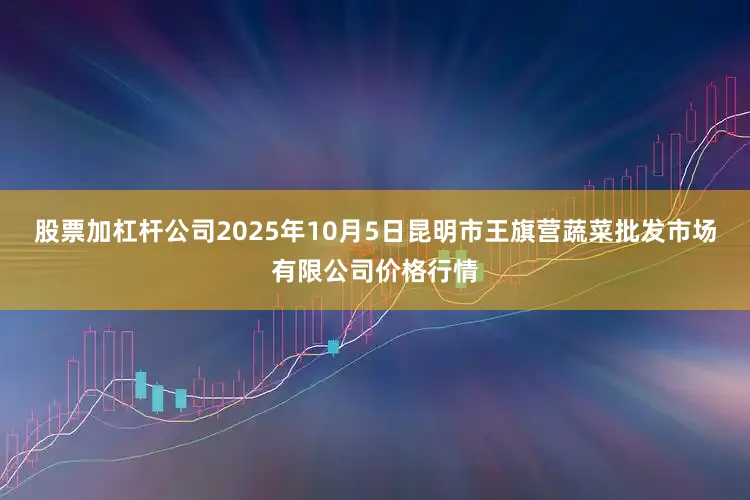 股票加杠杆公司2025年10月5日昆明市王旗营蔬菜批发市场有限公司价格行情