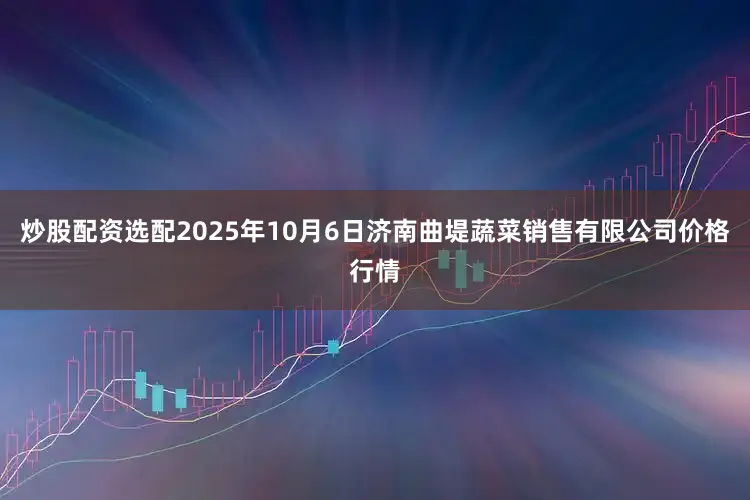 炒股配资选配2025年10月6日济南曲堤蔬菜销售有限公司价格行情